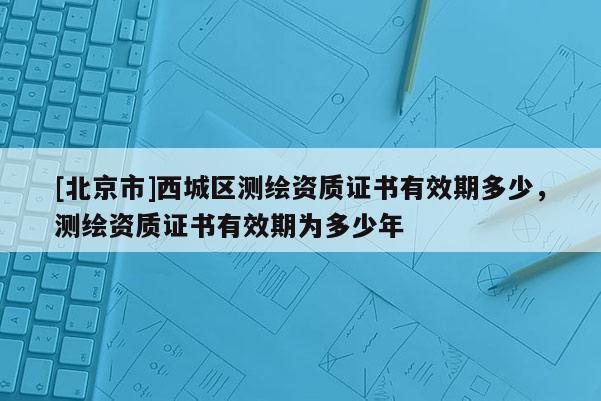 [北京市]西城區測繪資質證書有效期多少，測繪資質證書有效期為多少年