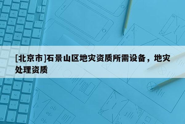 [北京市]石景山區(qū)地災(zāi)資質(zhì)所需設(shè)備，地災(zāi)處理資質(zhì)
