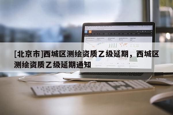 [北京市]西城區測繪資質乙級延期，西城區測繪資質乙級延期通知