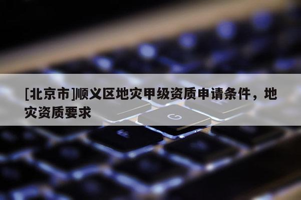 [北京市]順義區(qū)地災(zāi)甲級(jí)資質(zhì)申請(qǐng)條件，地災(zāi)資質(zhì)要求
