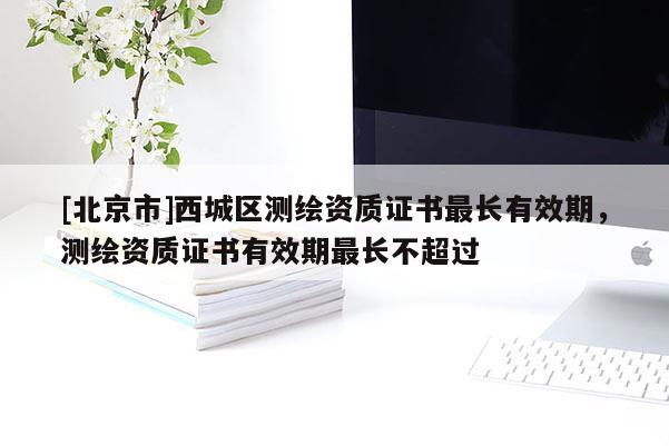 [北京市]西城區測繪資質證書最長有效期，測繪資質證書有效期最長不超過