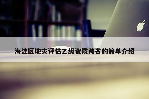 海淀區(qū)地災(zāi)評(píng)估乙級(jí)資質(zhì)跨省的簡單介紹