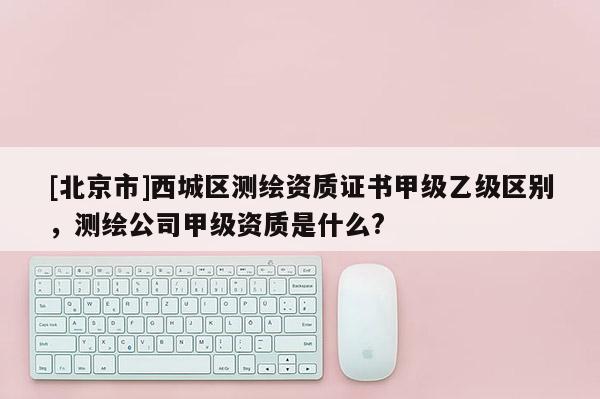 [北京市]西城區(qū)測繪資質證書甲級乙級區(qū)別，測繪公司甲級資質是什么?