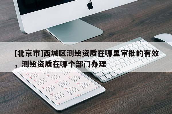[北京市]西城區測繪資質在哪里審批的有效，測繪資質在哪個部門辦理