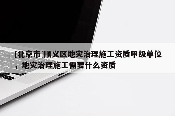 [北京市]順義區地災治理施工資質甲級單位，地災治理施工需要什么資質