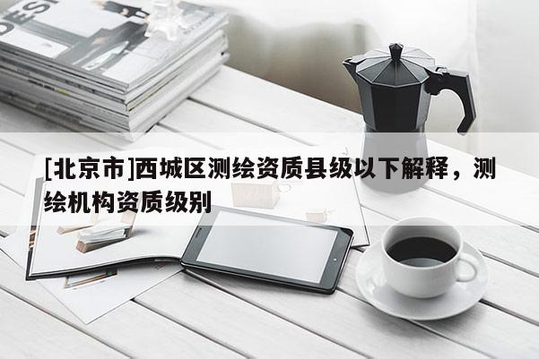 [北京市]西城區(qū)測繪資質(zhì)縣級以下解釋，測繪機(jī)構(gòu)資質(zhì)級別