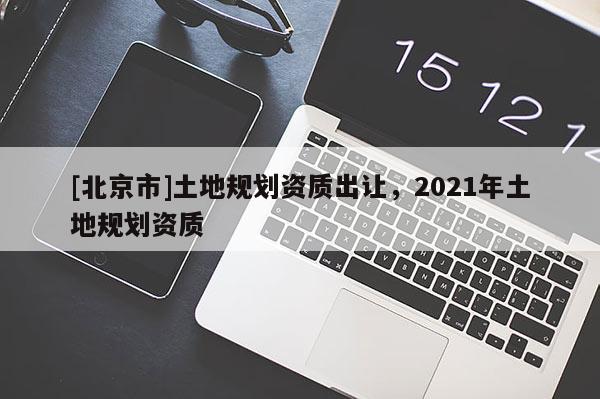 [北京市]土地規劃資質出讓，2021年土地規劃資質