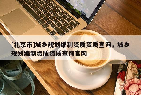 [北京市]城鄉規劃編制資質資質查詢，城鄉規劃編制資質資質查詢官網