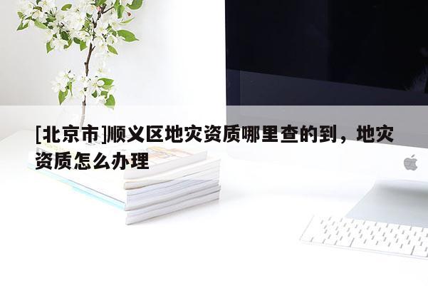 [北京市]順義區地災資質哪里查的到，地災資質怎么辦理