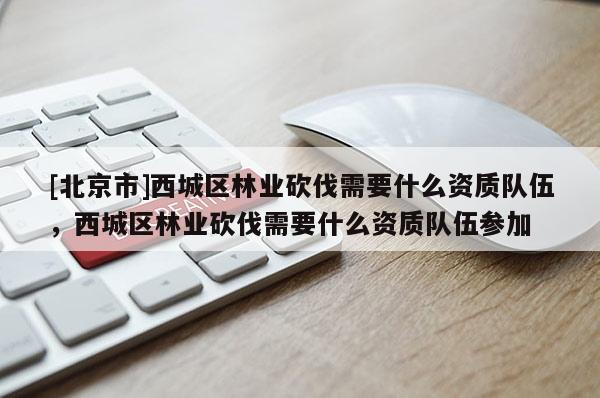 [北京市]西城區(qū)林業(yè)砍伐需要什么資質(zhì)隊(duì)伍，西城區(qū)林業(yè)砍伐需要什么資質(zhì)隊(duì)伍參加