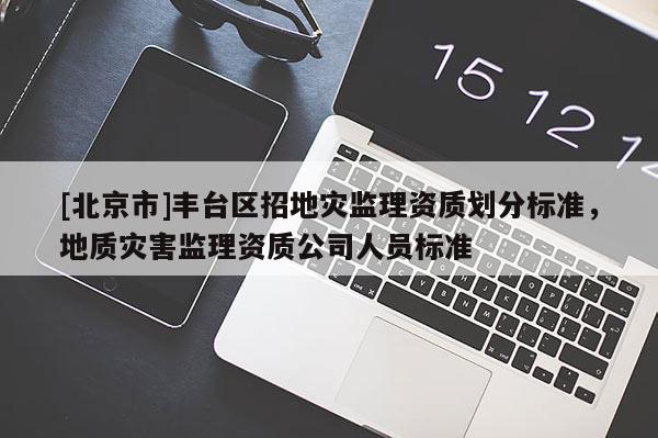 [北京市]豐臺區招地災監理資質劃分標準，地質災害監理資質公司人員標準