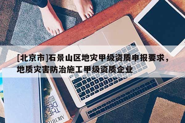 [北京市]石景山區地災甲級資質申報要求，地質災害防治施工甲級資質企業
