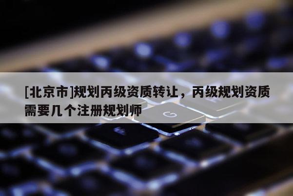 [北京市]規劃丙級資質轉讓，丙級規劃資質需要幾個注冊規劃師