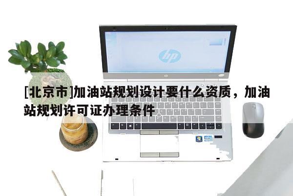 [北京市]加油站規劃設計要什么資質，加油站規劃許可證辦理條件
