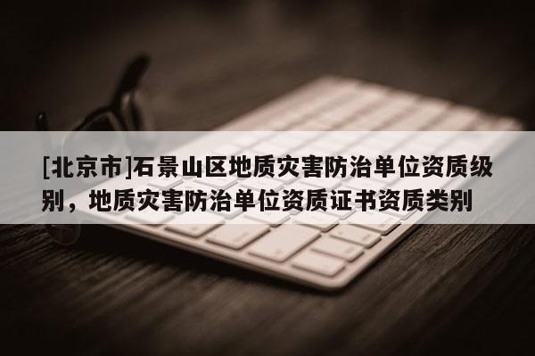 [北京市]石景山區地質災害防治單位資質級別，地質災害防治單位資質證書資質類別