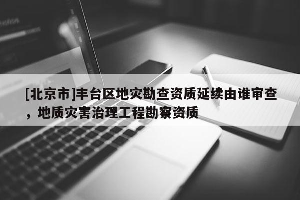 [北京市]豐臺區地災勘查資質延續由誰審查，地質災害治理工程勘察資質