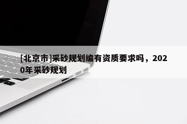 [北京市]采砂規劃編有資質要求嗎，2020年采砂規劃