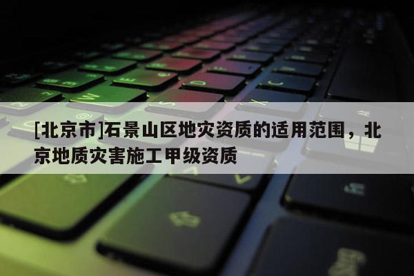 [北京市]石景山區地災資質的適用范圍，北京地質災害施工甲級資質
