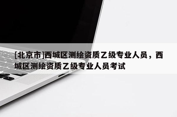 [北京市]西城區(qū)測繪資質(zhì)乙級專業(yè)人員，西城區(qū)測繪資質(zhì)乙級專業(yè)人員考試