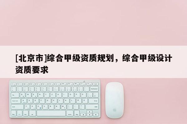 [北京市]綜合甲級資質規劃，綜合甲級設計資質要求