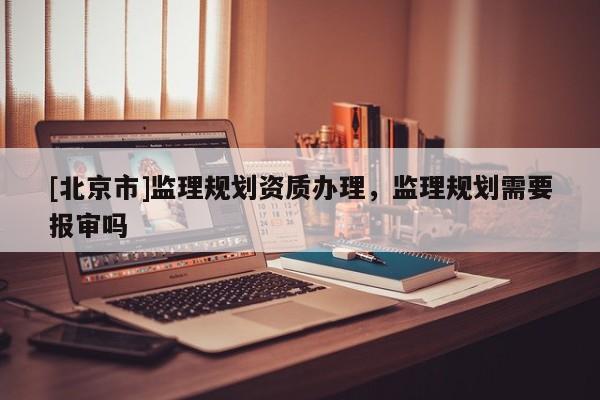 [北京市]監理規劃資質辦理，監理規劃需要報審嗎