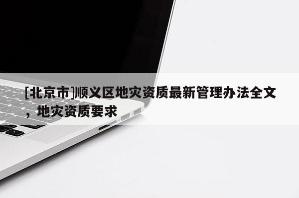 [北京市]順義區地災資質最新管理辦法全文，地災資質要求