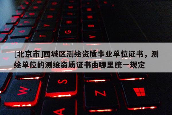 [北京市]西城區測繪資質事業單位證書，測繪單位的測繪資質證書由哪里統一規定
