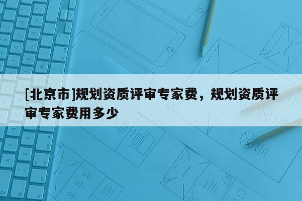 [北京市]規劃資質評審專家費，規劃資質評審專家費用多少