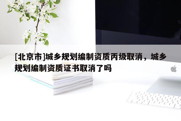 [北京市]城鄉規劃編制資質丙級取消，城鄉規劃編制資質證書取消了嗎