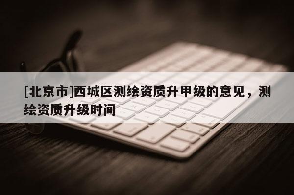 [北京市]西城區測繪資質升甲級的意見，測繪資質升級時間
