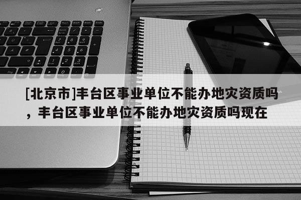 [北京市]豐臺區事業單位不能辦地災資質嗎，豐臺區事業單位不能辦地災資質嗎現在