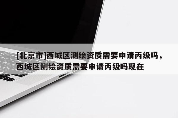 [北京市]西城區測繪資質需要申請丙級嗎，西城區測繪資質需要申請丙級嗎現在
