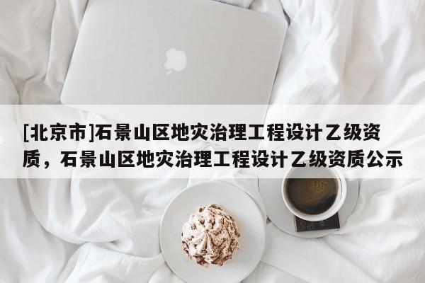 [北京市]石景山區地災治理工程設計乙級資質，石景山區地災治理工程設計乙級資質公示