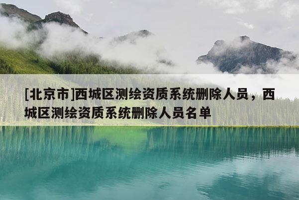 [北京市]西城區測繪資質系統刪除人員，西城區測繪資質系統刪除人員名單