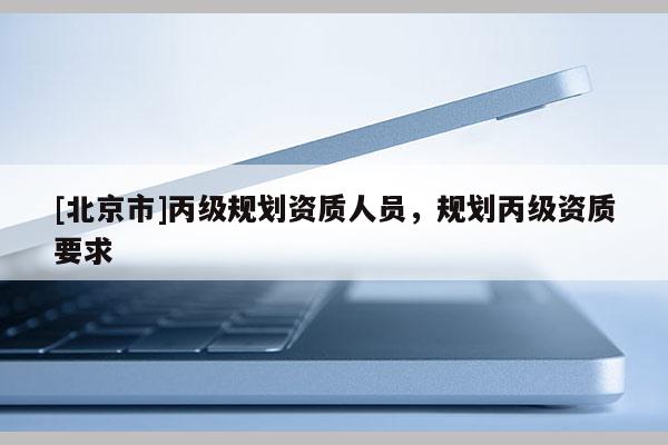 [北京市]丙級(jí)規(guī)劃資質(zhì)人員，規(guī)劃丙級(jí)資質(zhì)要求