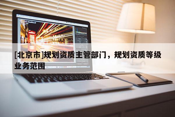 [北京市]規(guī)劃資質(zhì)主管部門，規(guī)劃資質(zhì)等級(jí)業(yè)務(wù)范圍