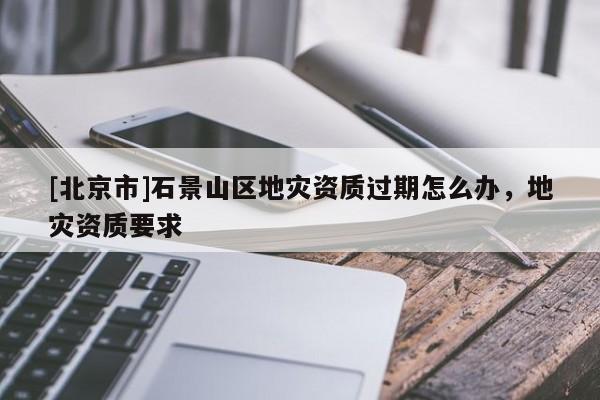 [北京市]石景山區(qū)地災(zāi)資質(zhì)過(guò)期怎么辦，地災(zāi)資質(zhì)要求