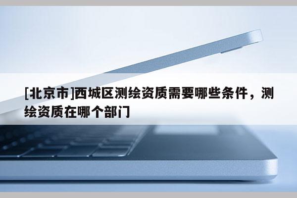 [北京市]西城區(qū)測(cè)繪資質(zhì)需要哪些條件，測(cè)繪資質(zhì)在哪個(gè)部門