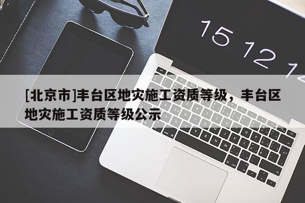[北京市]豐臺(tái)區(qū)地災(zāi)施工資質(zhì)等級(jí)，豐臺(tái)區(qū)地災(zāi)施工資質(zhì)等級(jí)公示