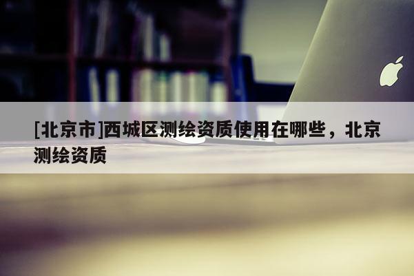 [北京市]西城區測繪資質使用在哪些，北京測繪資質
