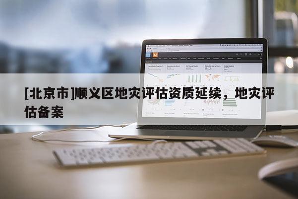 [北京市]順義區(qū)地災(zāi)評(píng)估資質(zhì)延續(xù)，地災(zāi)評(píng)估備案