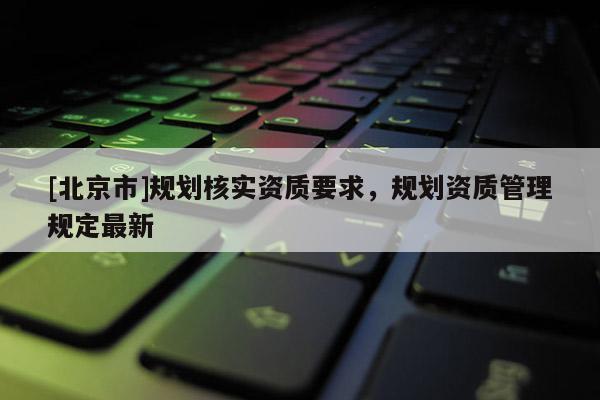[北京市]規劃核實資質要求，規劃資質管理規定最新