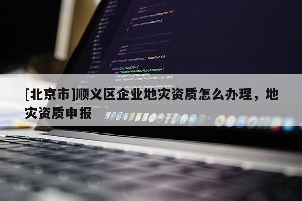 [北京市]順義區(qū)企業(yè)地災(zāi)資質(zhì)怎么辦理，地災(zāi)資質(zhì)申報(bào)