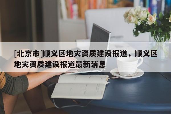 [北京市]順義區(qū)地災(zāi)資質(zhì)建設(shè)報(bào)道，順義區(qū)地災(zāi)資質(zhì)建設(shè)報(bào)道最新消息