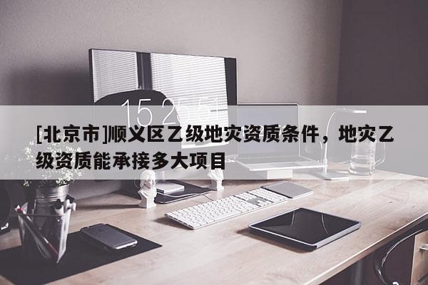 [北京市]順義區(qū)乙級(jí)地災(zāi)資質(zhì)條件，地災(zāi)乙級(jí)資質(zhì)能承接多大項(xiàng)目