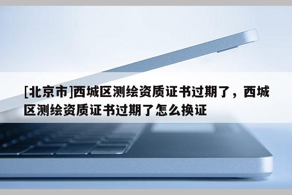 [北京市]西城區測繪資質證書過期了，西城區測繪資質證書過期了怎么換證