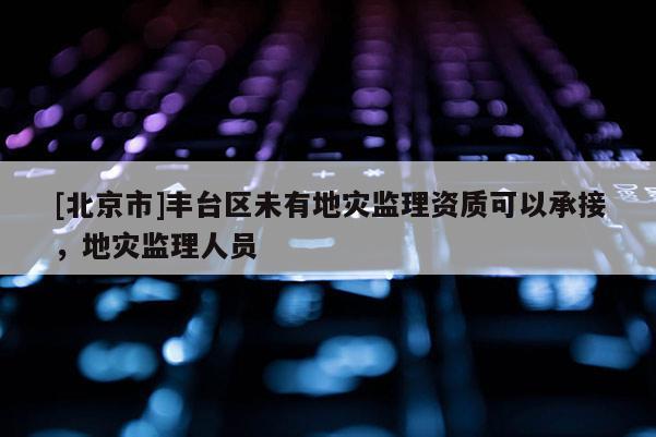 [北京市]豐臺(tái)區(qū)未有地災(zāi)監(jiān)理資質(zhì)可以承接，地災(zāi)監(jiān)理人員