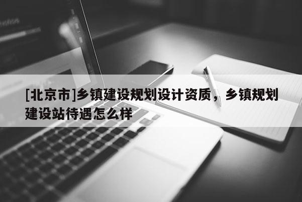 [北京市]鄉鎮建設規劃設計資質，鄉鎮規劃建設站待遇怎么樣