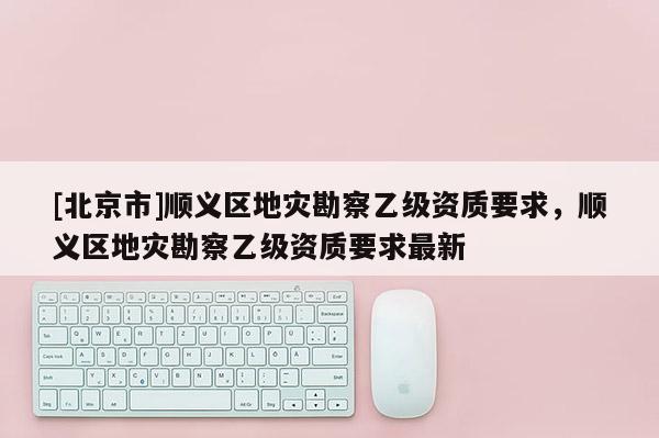 [北京市]順義區地災勘察乙級資質要求，順義區地災勘察乙級資質要求最新