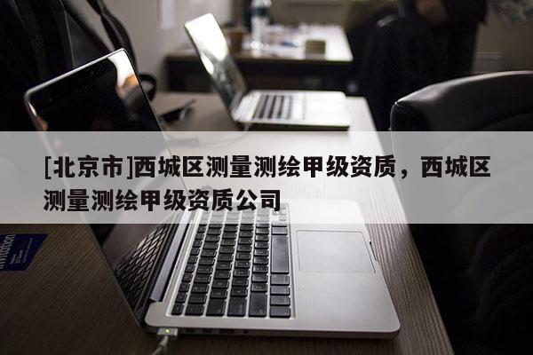 [北京市]西城區測量測繪甲級資質，西城區測量測繪甲級資質公司